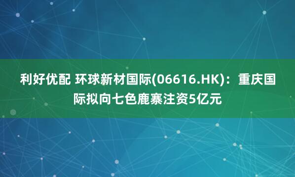 利好优配 环球新材国际(06616.HK)：重庆国际拟向七色鹿寨注资5亿元