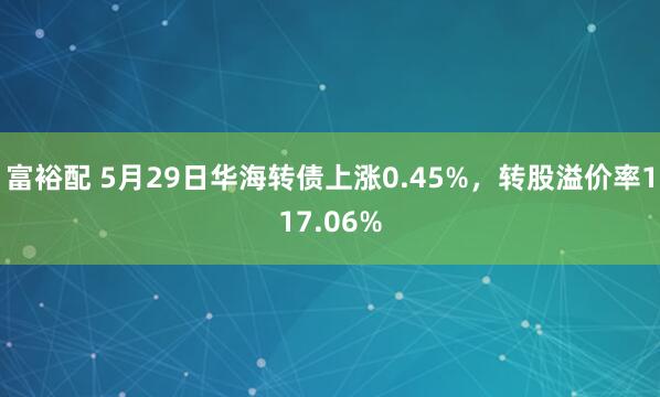 富裕配 5月29日华海转债上涨0.45%，转股溢价率117.06%