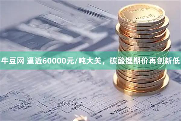 牛豆网 逼近60000元/吨大关，碳酸锂期价再创新低