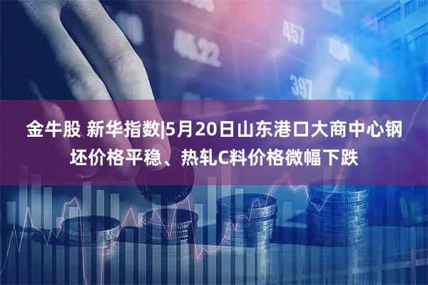 金牛股 新华指数|5月20日山东港口大商中心钢坯价格平稳、热轧C料价格微幅下跌