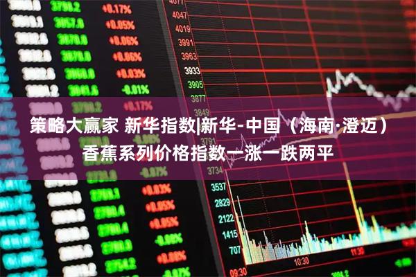 策略大赢家 新华指数|新华-中国（海南·澄迈）香蕉系列价格指数一涨一跌两平