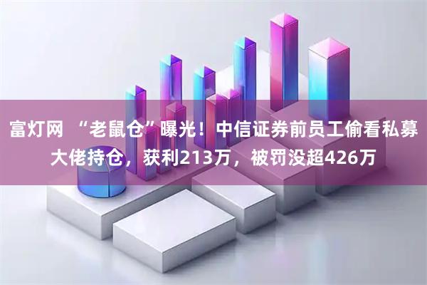 富灯网  “老鼠仓”曝光！中信证券前员工偷看私募大佬持仓，获利213万，被罚没超426万