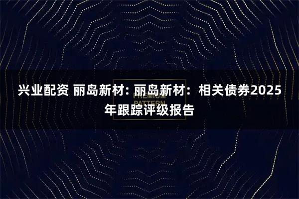 兴业配资 丽岛新材: 丽岛新材：相关债券2025年跟踪评级报告