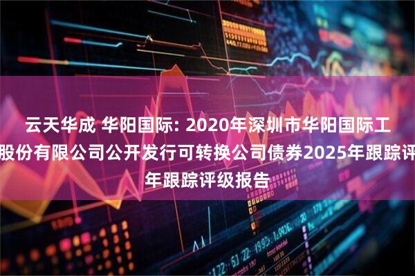 云天华成 华阳国际: 2020年深圳市华阳国际工程设计股份有限公司公开发行可转换公司债券2025年跟踪评级报告