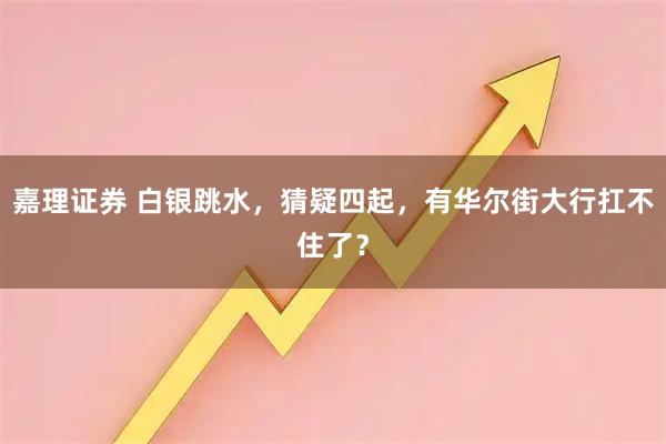 嘉理证券 白银跳水，猜疑四起，有华尔街大行扛不住了？