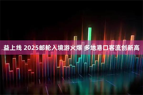 益上线 2025邮轮入境游火爆 多地港口客流创新高