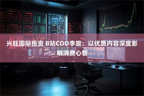 兴旺国际投资 B站COO李旎：以优质内容深度影响消费心智